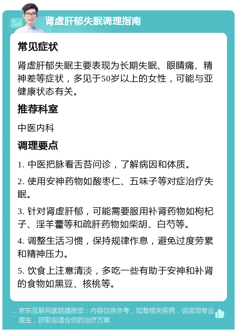 肾虚肝郁失眠调理指南 常见症状 肾虚肝郁失眠主要表现为长期失眠、眼睛痛、精神差等症状，多见于50岁以上的女性，可能与亚健康状态有关。 推荐科室 中医内科 调理要点 1. 中医把脉看舌苔问诊，了解病因和体质。 2. 使用安神药物如酸枣仁、五味子等对症治疗失眠。 3. 针对肾虚肝郁，可能需要服用补肾药物如枸杞子、淫羊藿等和疏肝药物如柴胡、白芍等。 4. 调整生活习惯，保持规律作息，避免过度劳累和精神压力。 5. 饮食上注意清淡，多吃一些有助于安神和补肾的食物如黑豆、核桃等。