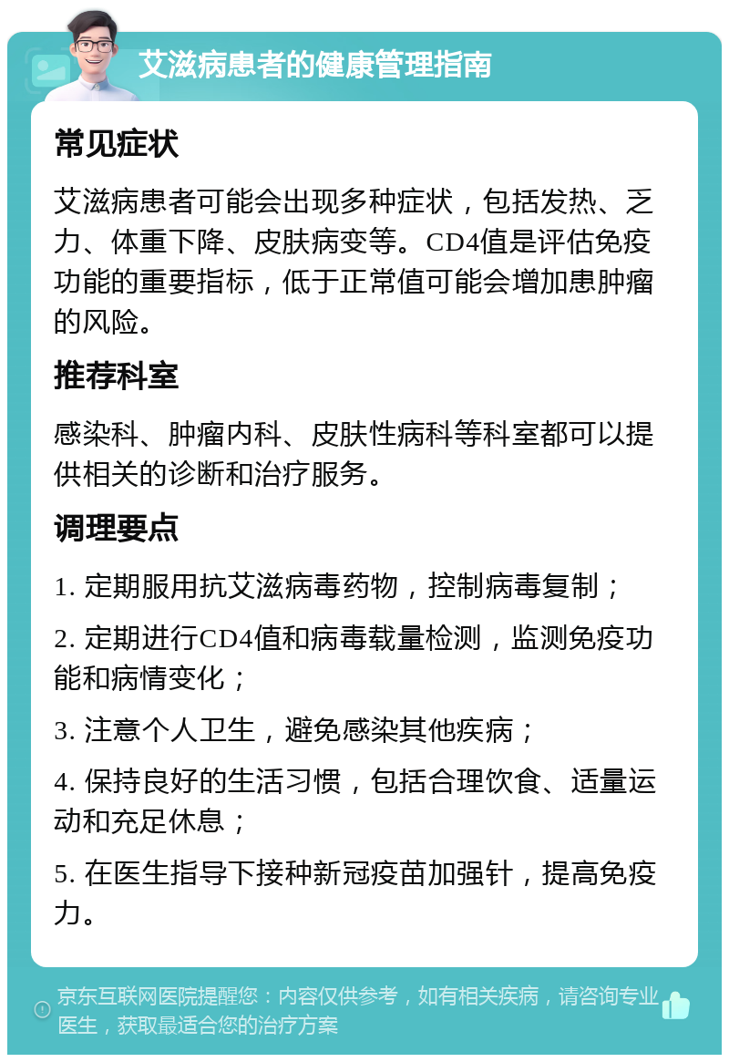 艾滋病患者的健康管理指南 常见症状 艾滋病患者可能会出现多种症状，包括发热、乏力、体重下降、皮肤病变等。CD4值是评估免疫功能的重要指标，低于正常值可能会增加患肿瘤的风险。 推荐科室 感染科、肿瘤内科、皮肤性病科等科室都可以提供相关的诊断和治疗服务。 调理要点 1. 定期服用抗艾滋病毒药物，控制病毒复制； 2. 定期进行CD4值和病毒载量检测，监测免疫功能和病情变化； 3. 注意个人卫生，避免感染其他疾病； 4. 保持良好的生活习惯，包括合理饮食、适量运动和充足休息； 5. 在医生指导下接种新冠疫苗加强针，提高免疫力。