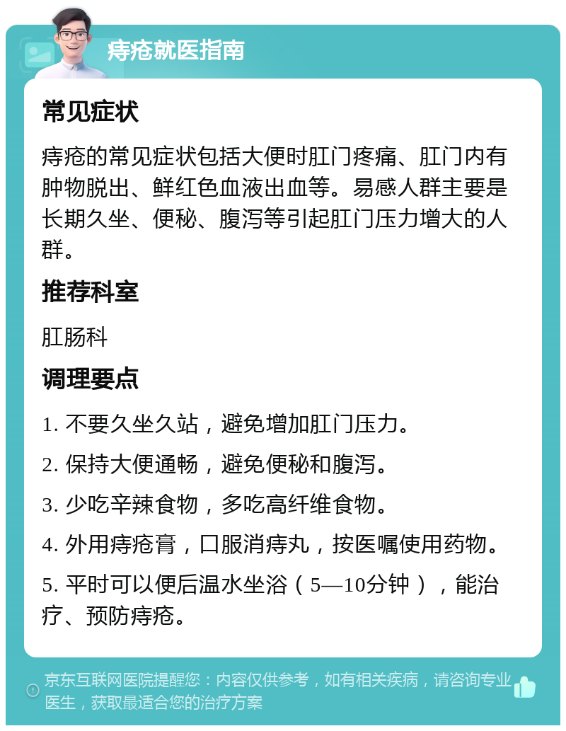 痔疮就医指南 常见症状 痔疮的常见症状包括大便时肛门疼痛、肛门内有肿物脱出、鲜红色血液出血等。易感人群主要是长期久坐、便秘、腹泻等引起肛门压力增大的人群。 推荐科室 肛肠科 调理要点 1. 不要久坐久站，避免增加肛门压力。 2. 保持大便通畅，避免便秘和腹泻。 3. 少吃辛辣食物，多吃高纤维食物。 4. 外用痔疮膏，口服消痔丸，按医嘱使用药物。 5. 平时可以便后温水坐浴（5—10分钟），能治疗、预防痔疮。