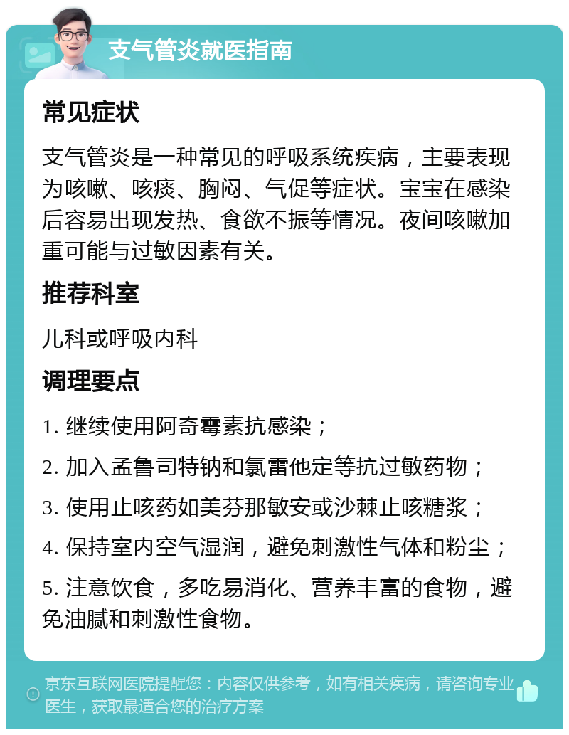 支气管炎就医指南 常见症状 支气管炎是一种常见的呼吸系统疾病，主要表现为咳嗽、咳痰、胸闷、气促等症状。宝宝在感染后容易出现发热、食欲不振等情况。夜间咳嗽加重可能与过敏因素有关。 推荐科室 儿科或呼吸内科 调理要点 1. 继续使用阿奇霉素抗感染； 2. 加入孟鲁司特钠和氯雷他定等抗过敏药物； 3. 使用止咳药如美芬那敏安或沙棘止咳糖浆； 4. 保持室内空气湿润，避免刺激性气体和粉尘； 5. 注意饮食，多吃易消化、营养丰富的食物，避免油腻和刺激性食物。