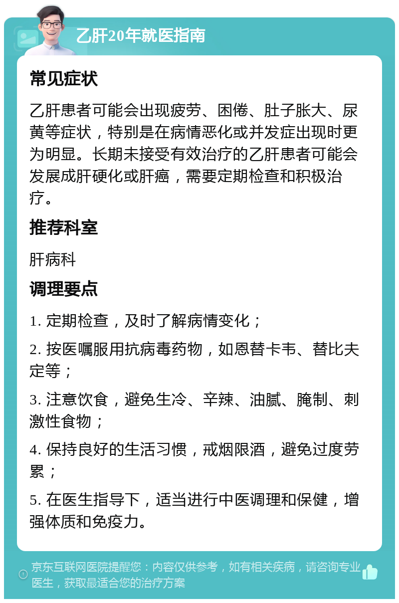 乙肝20年就医指南 常见症状 乙肝患者可能会出现疲劳、困倦、肚子胀大、尿黄等症状，特别是在病情恶化或并发症出现时更为明显。长期未接受有效治疗的乙肝患者可能会发展成肝硬化或肝癌，需要定期检查和积极治疗。 推荐科室 肝病科 调理要点 1. 定期检查，及时了解病情变化； 2. 按医嘱服用抗病毒药物，如恩替卡韦、替比夫定等； 3. 注意饮食，避免生冷、辛辣、油腻、腌制、刺激性食物； 4. 保持良好的生活习惯，戒烟限酒，避免过度劳累； 5. 在医生指导下，适当进行中医调理和保健，增强体质和免疫力。