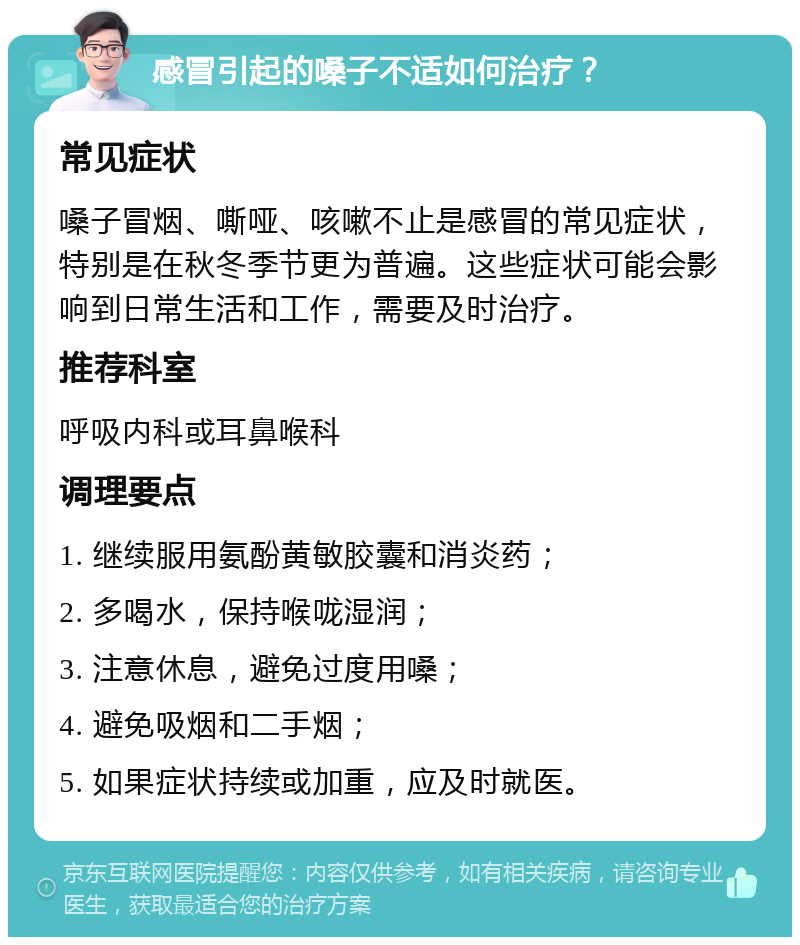 感冒引起的嗓子不适如何治疗？ 常见症状 嗓子冒烟、嘶哑、咳嗽不止是感冒的常见症状，特别是在秋冬季节更为普遍。这些症状可能会影响到日常生活和工作，需要及时治疗。 推荐科室 呼吸内科或耳鼻喉科 调理要点 1. 继续服用氨酚黄敏胶囊和消炎药； 2. 多喝水，保持喉咙湿润； 3. 注意休息，避免过度用嗓； 4. 避免吸烟和二手烟； 5. 如果症状持续或加重，应及时就医。