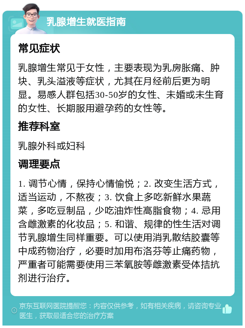 乳腺增生就医指南 常见症状 乳腺增生常见于女性，主要表现为乳房胀痛、肿块、乳头溢液等症状，尤其在月经前后更为明显。易感人群包括30-50岁的女性、未婚或未生育的女性、长期服用避孕药的女性等。 推荐科室 乳腺外科或妇科 调理要点 1. 调节心情，保持心情愉悦；2. 改变生活方式，适当运动，不熬夜；3. 饮食上多吃新鲜水果蔬菜，多吃豆制品，少吃油炸性高脂食物；4. 忌用含雌激素的化妆品；5. 和谐、规律的性生活对调节乳腺增生同样重要。可以使用消乳散结胶囊等中成药物治疗，必要时加用布洛芬等止痛药物，严重者可能需要使用三苯氧胺等雌激素受体拮抗剂进行治疗。