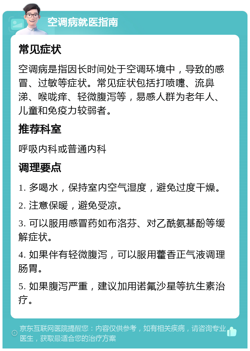 空调病就医指南 常见症状 空调病是指因长时间处于空调环境中，导致的感冒、过敏等症状。常见症状包括打喷嚏、流鼻涕、喉咙痒、轻微腹泻等，易感人群为老年人、儿童和免疫力较弱者。 推荐科室 呼吸内科或普通内科 调理要点 1. 多喝水，保持室内空气湿度，避免过度干燥。 2. 注意保暖，避免受凉。 3. 可以服用感冒药如布洛芬、对乙酰氨基酚等缓解症状。 4. 如果伴有轻微腹泻，可以服用藿香正气液调理肠胃。 5. 如果腹泻严重，建议加用诺氟沙星等抗生素治疗。