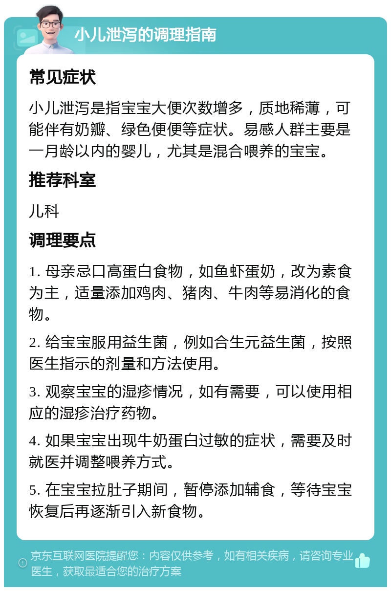 小儿泄泻的调理指南 常见症状 小儿泄泻是指宝宝大便次数增多，质地稀薄，可能伴有奶瓣、绿色便便等症状。易感人群主要是一月龄以内的婴儿，尤其是混合喂养的宝宝。 推荐科室 儿科 调理要点 1. 母亲忌口高蛋白食物，如鱼虾蛋奶，改为素食为主，适量添加鸡肉、猪肉、牛肉等易消化的食物。 2. 给宝宝服用益生菌，例如合生元益生菌，按照医生指示的剂量和方法使用。 3. 观察宝宝的湿疹情况，如有需要，可以使用相应的湿疹治疗药物。 4. 如果宝宝出现牛奶蛋白过敏的症状，需要及时就医并调整喂养方式。 5. 在宝宝拉肚子期间，暂停添加辅食，等待宝宝恢复后再逐渐引入新食物。