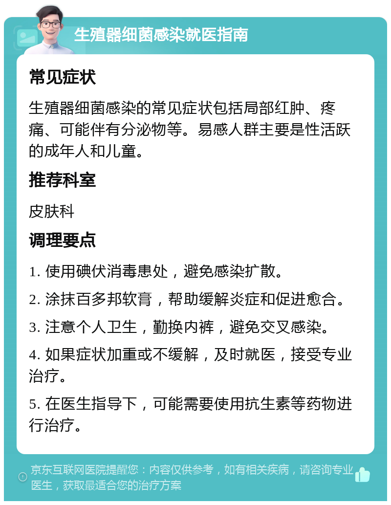 生殖器细菌感染就医指南 常见症状 生殖器细菌感染的常见症状包括局部红肿、疼痛、可能伴有分泌物等。易感人群主要是性活跃的成年人和儿童。 推荐科室 皮肤科 调理要点 1. 使用碘伏消毒患处，避免感染扩散。 2. 涂抹百多邦软膏，帮助缓解炎症和促进愈合。 3. 注意个人卫生，勤换内裤，避免交叉感染。 4. 如果症状加重或不缓解，及时就医，接受专业治疗。 5. 在医生指导下，可能需要使用抗生素等药物进行治疗。