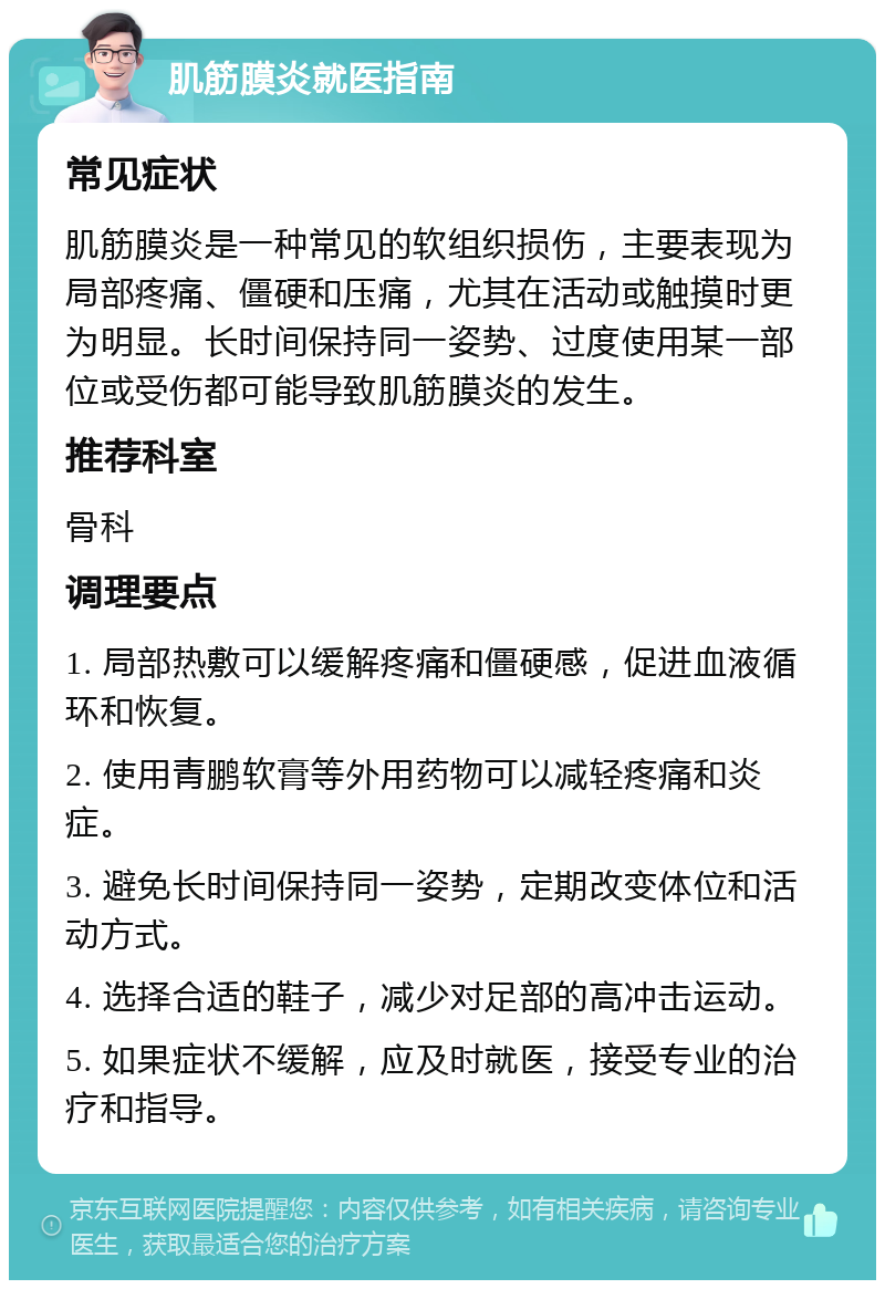 肌筋膜炎就医指南 常见症状 肌筋膜炎是一种常见的软组织损伤，主要表现为局部疼痛、僵硬和压痛，尤其在活动或触摸时更为明显。长时间保持同一姿势、过度使用某一部位或受伤都可能导致肌筋膜炎的发生。 推荐科室 骨科 调理要点 1. 局部热敷可以缓解疼痛和僵硬感，促进血液循环和恢复。 2. 使用青鹏软膏等外用药物可以减轻疼痛和炎症。 3. 避免长时间保持同一姿势，定期改变体位和活动方式。 4. 选择合适的鞋子，减少对足部的高冲击运动。 5. 如果症状不缓解，应及时就医，接受专业的治疗和指导。