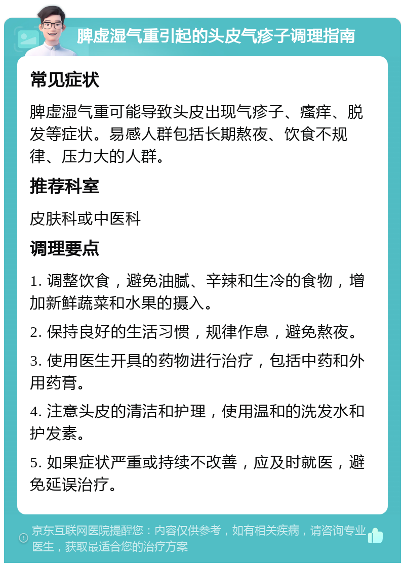 脾虚湿气重引起的头皮气疹子调理指南 常见症状 脾虚湿气重可能导致头皮出现气疹子、瘙痒、脱发等症状。易感人群包括长期熬夜、饮食不规律、压力大的人群。 推荐科室 皮肤科或中医科 调理要点 1. 调整饮食，避免油腻、辛辣和生冷的食物，增加新鲜蔬菜和水果的摄入。 2. 保持良好的生活习惯，规律作息，避免熬夜。 3. 使用医生开具的药物进行治疗，包括中药和外用药膏。 4. 注意头皮的清洁和护理，使用温和的洗发水和护发素。 5. 如果症状严重或持续不改善，应及时就医，避免延误治疗。