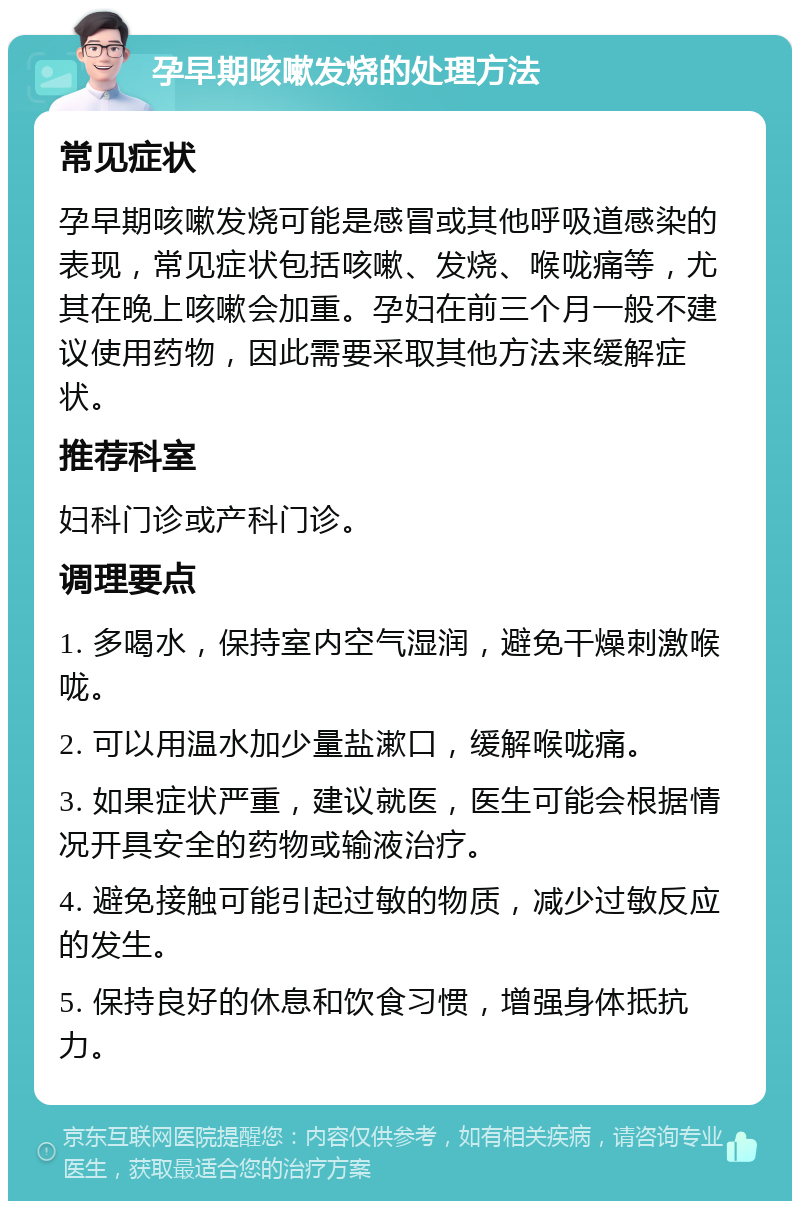 孕早期咳嗽发烧的处理方法 常见症状 孕早期咳嗽发烧可能是感冒或其他呼吸道感染的表现，常见症状包括咳嗽、发烧、喉咙痛等，尤其在晚上咳嗽会加重。孕妇在前三个月一般不建议使用药物，因此需要采取其他方法来缓解症状。 推荐科室 妇科门诊或产科门诊。 调理要点 1. 多喝水，保持室内空气湿润，避免干燥刺激喉咙。 2. 可以用温水加少量盐漱口，缓解喉咙痛。 3. 如果症状严重，建议就医，医生可能会根据情况开具安全的药物或输液治疗。 4. 避免接触可能引起过敏的物质，减少过敏反应的发生。 5. 保持良好的休息和饮食习惯，增强身体抵抗力。