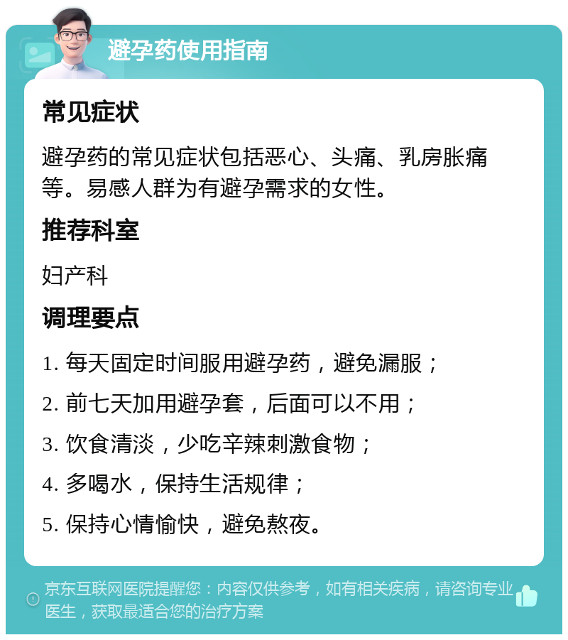 避孕药使用指南 常见症状 避孕药的常见症状包括恶心、头痛、乳房胀痛等。易感人群为有避孕需求的女性。 推荐科室 妇产科 调理要点 1. 每天固定时间服用避孕药，避免漏服； 2. 前七天加用避孕套，后面可以不用； 3. 饮食清淡，少吃辛辣刺激食物； 4. 多喝水，保持生活规律； 5. 保持心情愉快，避免熬夜。