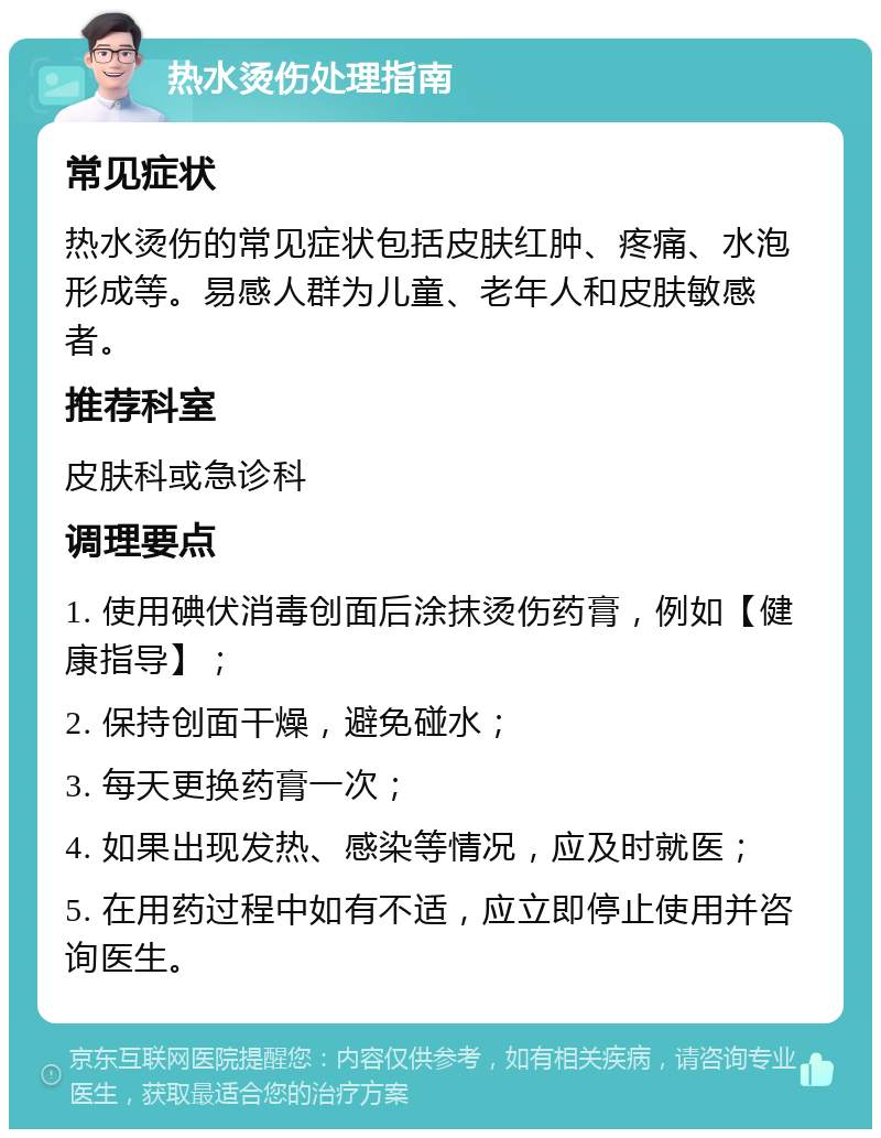 热水烫伤处理指南 常见症状 热水烫伤的常见症状包括皮肤红肿、疼痛、水泡形成等。易感人群为儿童、老年人和皮肤敏感者。 推荐科室 皮肤科或急诊科 调理要点 1. 使用碘伏消毒创面后涂抹烫伤药膏，例如【健康指导】； 2. 保持创面干燥，避免碰水； 3. 每天更换药膏一次； 4. 如果出现发热、感染等情况，应及时就医； 5. 在用药过程中如有不适，应立即停止使用并咨询医生。