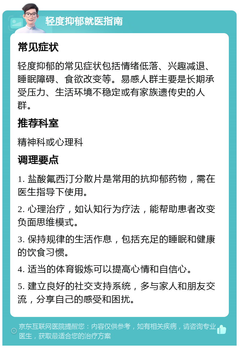 轻度抑郁就医指南 常见症状 轻度抑郁的常见症状包括情绪低落、兴趣减退、睡眠障碍、食欲改变等。易感人群主要是长期承受压力、生活环境不稳定或有家族遗传史的人群。 推荐科室 精神科或心理科 调理要点 1. 盐酸氟西汀分散片是常用的抗抑郁药物，需在医生指导下使用。 2. 心理治疗，如认知行为疗法，能帮助患者改变负面思维模式。 3. 保持规律的生活作息，包括充足的睡眠和健康的饮食习惯。 4. 适当的体育锻炼可以提高心情和自信心。 5. 建立良好的社交支持系统，多与家人和朋友交流，分享自己的感受和困扰。