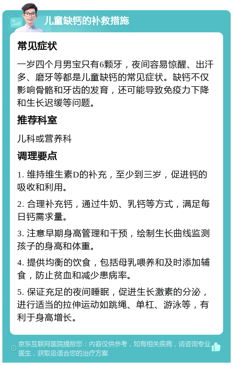 儿童缺钙的补救措施 常见症状 一岁四个月男宝只有6颗牙，夜间容易惊醒、出汗多、磨牙等都是儿童缺钙的常见症状。缺钙不仅影响骨骼和牙齿的发育，还可能导致免疫力下降和生长迟缓等问题。 推荐科室 儿科或营养科 调理要点 1. 维持维生素D的补充，至少到三岁，促进钙的吸收和利用。 2. 合理补充钙，通过牛奶、乳钙等方式，满足每日钙需求量。 3. 注意早期身高管理和干预，绘制生长曲线监测孩子的身高和体重。 4. 提供均衡的饮食，包括母乳喂养和及时添加辅食，防止贫血和减少患病率。 5. 保证充足的夜间睡眠，促进生长激素的分泌，进行适当的拉伸运动如跳绳、单杠、游泳等，有利于身高增长。