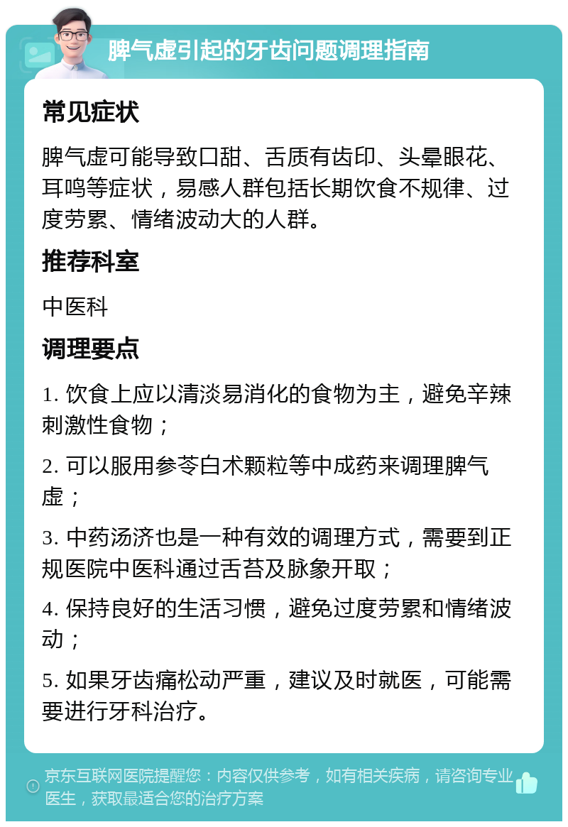 脾气虚引起的牙齿问题调理指南 常见症状 脾气虚可能导致口甜、舌质有齿印、头晕眼花、耳鸣等症状，易感人群包括长期饮食不规律、过度劳累、情绪波动大的人群。 推荐科室 中医科 调理要点 1. 饮食上应以清淡易消化的食物为主，避免辛辣刺激性食物； 2. 可以服用参苓白术颗粒等中成药来调理脾气虚； 3. 中药汤济也是一种有效的调理方式，需要到正规医院中医科通过舌苔及脉象开取； 4. 保持良好的生活习惯，避免过度劳累和情绪波动； 5. 如果牙齿痛松动严重，建议及时就医，可能需要进行牙科治疗。