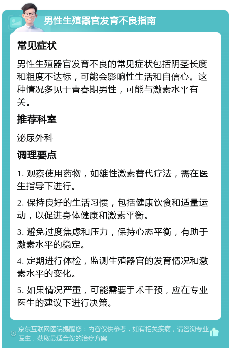 男性生殖器官发育不良指南 常见症状 男性生殖器官发育不良的常见症状包括阴茎长度和粗度不达标，可能会影响性生活和自信心。这种情况多见于青春期男性，可能与激素水平有关。 推荐科室 泌尿外科 调理要点 1. 观察使用药物，如雄性激素替代疗法，需在医生指导下进行。 2. 保持良好的生活习惯，包括健康饮食和适量运动，以促进身体健康和激素平衡。 3. 避免过度焦虑和压力，保持心态平衡，有助于激素水平的稳定。 4. 定期进行体检，监测生殖器官的发育情况和激素水平的变化。 5. 如果情况严重，可能需要手术干预，应在专业医生的建议下进行决策。