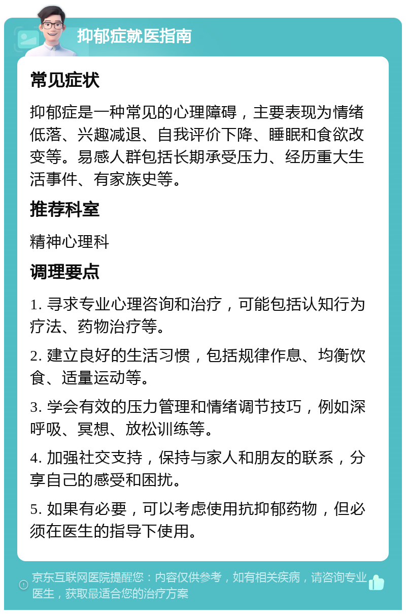 抑郁症就医指南 常见症状 抑郁症是一种常见的心理障碍，主要表现为情绪低落、兴趣减退、自我评价下降、睡眠和食欲改变等。易感人群包括长期承受压力、经历重大生活事件、有家族史等。 推荐科室 精神心理科 调理要点 1. 寻求专业心理咨询和治疗，可能包括认知行为疗法、药物治疗等。 2. 建立良好的生活习惯，包括规律作息、均衡饮食、适量运动等。 3. 学会有效的压力管理和情绪调节技巧，例如深呼吸、冥想、放松训练等。 4. 加强社交支持，保持与家人和朋友的联系，分享自己的感受和困扰。 5. 如果有必要，可以考虑使用抗抑郁药物，但必须在医生的指导下使用。