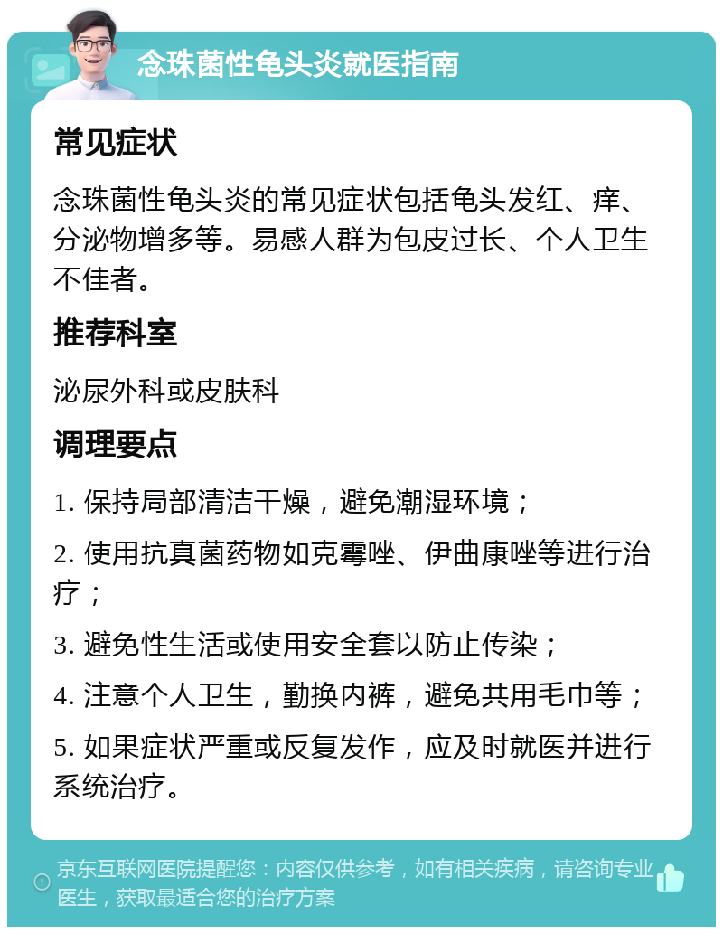 念珠菌性龟头炎就医指南 常见症状 念珠菌性龟头炎的常见症状包括龟头发红、痒、分泌物增多等。易感人群为包皮过长、个人卫生不佳者。 推荐科室 泌尿外科或皮肤科 调理要点 1. 保持局部清洁干燥，避免潮湿环境； 2. 使用抗真菌药物如克霉唑、伊曲康唑等进行治疗； 3. 避免性生活或使用安全套以防止传染； 4. 注意个人卫生，勤换内裤，避免共用毛巾等； 5. 如果症状严重或反复发作，应及时就医并进行系统治疗。