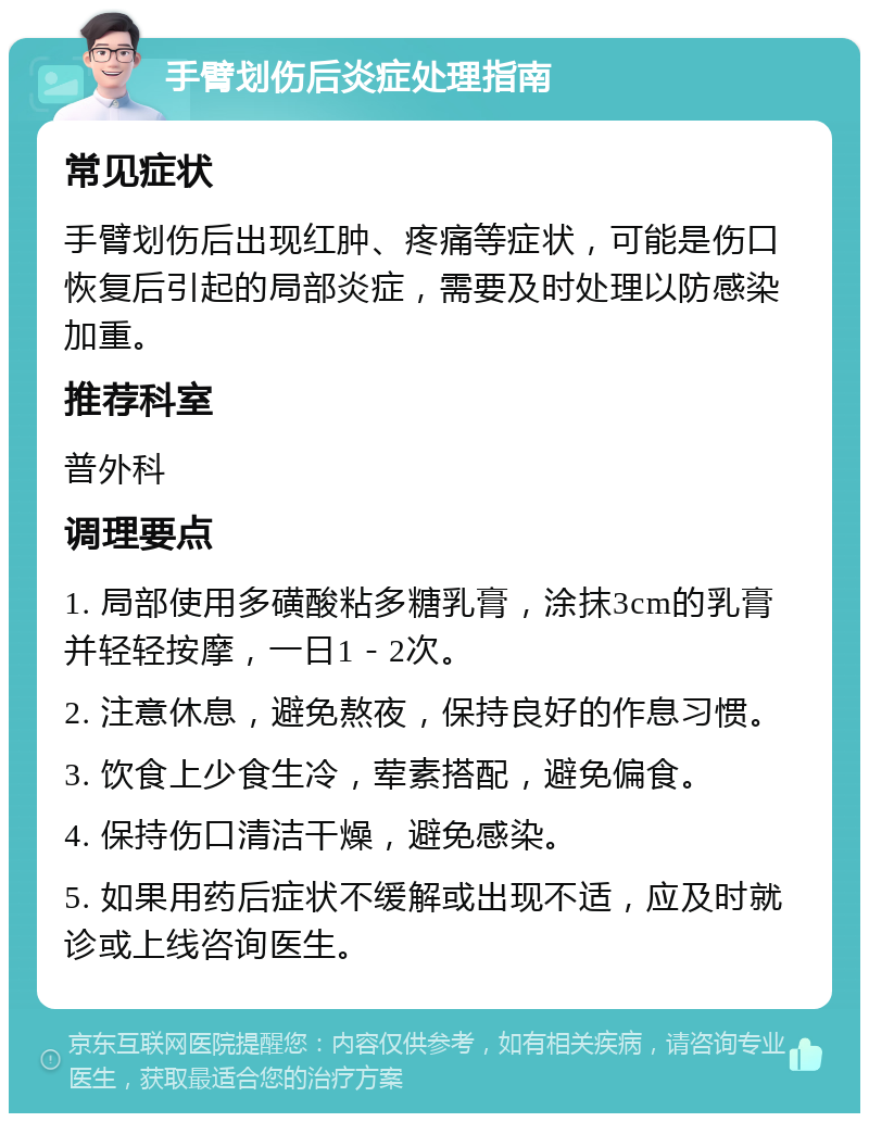 手臂划伤后炎症处理指南 常见症状 手臂划伤后出现红肿、疼痛等症状，可能是伤口恢复后引起的局部炎症，需要及时处理以防感染加重。 推荐科室 普外科 调理要点 1. 局部使用多磺酸粘多糖乳膏，涂抹3cm的乳膏并轻轻按摩，一日1－2次。 2. 注意休息，避免熬夜，保持良好的作息习惯。 3. 饮食上少食生冷，荤素搭配，避免偏食。 4. 保持伤口清洁干燥，避免感染。 5. 如果用药后症状不缓解或出现不适，应及时就诊或上线咨询医生。