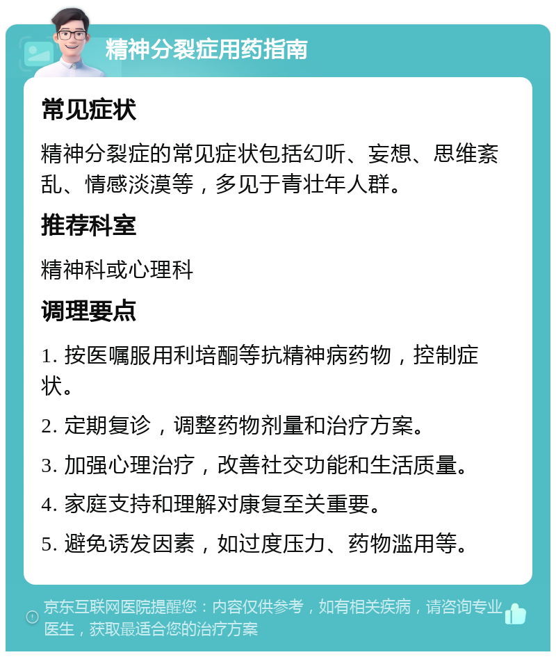 精神分裂症用药指南 常见症状 精神分裂症的常见症状包括幻听、妄想、思维紊乱、情感淡漠等，多见于青壮年人群。 推荐科室 精神科或心理科 调理要点 1. 按医嘱服用利培酮等抗精神病药物，控制症状。 2. 定期复诊，调整药物剂量和治疗方案。 3. 加强心理治疗，改善社交功能和生活质量。 4. 家庭支持和理解对康复至关重要。 5. 避免诱发因素，如过度压力、药物滥用等。