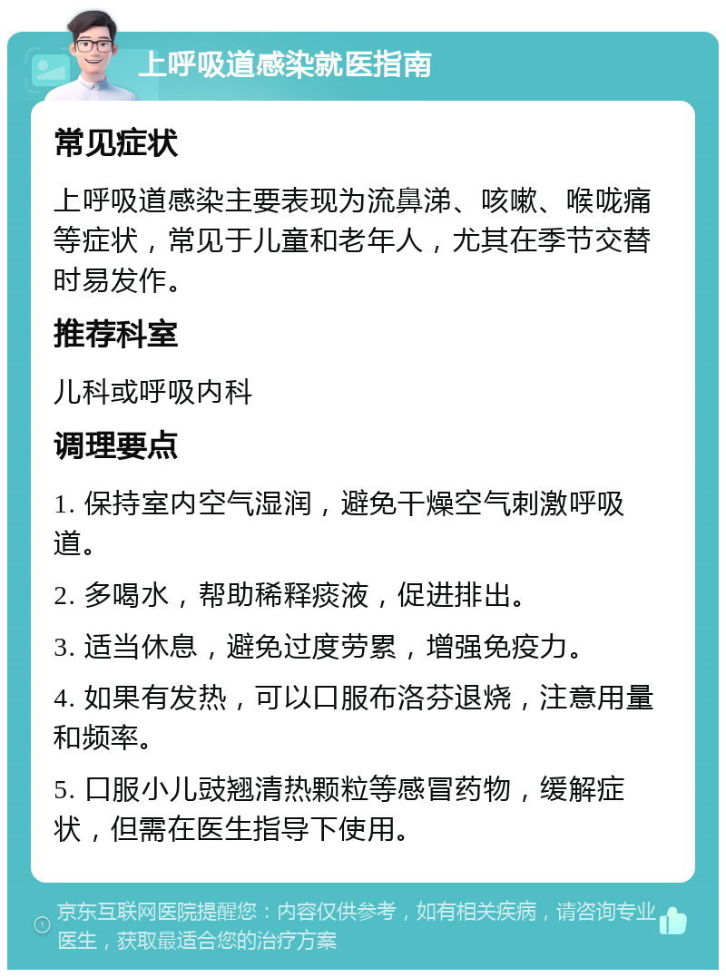 上呼吸道感染就医指南 常见症状 上呼吸道感染主要表现为流鼻涕、咳嗽、喉咙痛等症状，常见于儿童和老年人，尤其在季节交替时易发作。 推荐科室 儿科或呼吸内科 调理要点 1. 保持室内空气湿润，避免干燥空气刺激呼吸道。 2. 多喝水，帮助稀释痰液，促进排出。 3. 适当休息，避免过度劳累，增强免疫力。 4. 如果有发热，可以口服布洛芬退烧，注意用量和频率。 5. 口服小儿豉翘清热颗粒等感冒药物，缓解症状，但需在医生指导下使用。