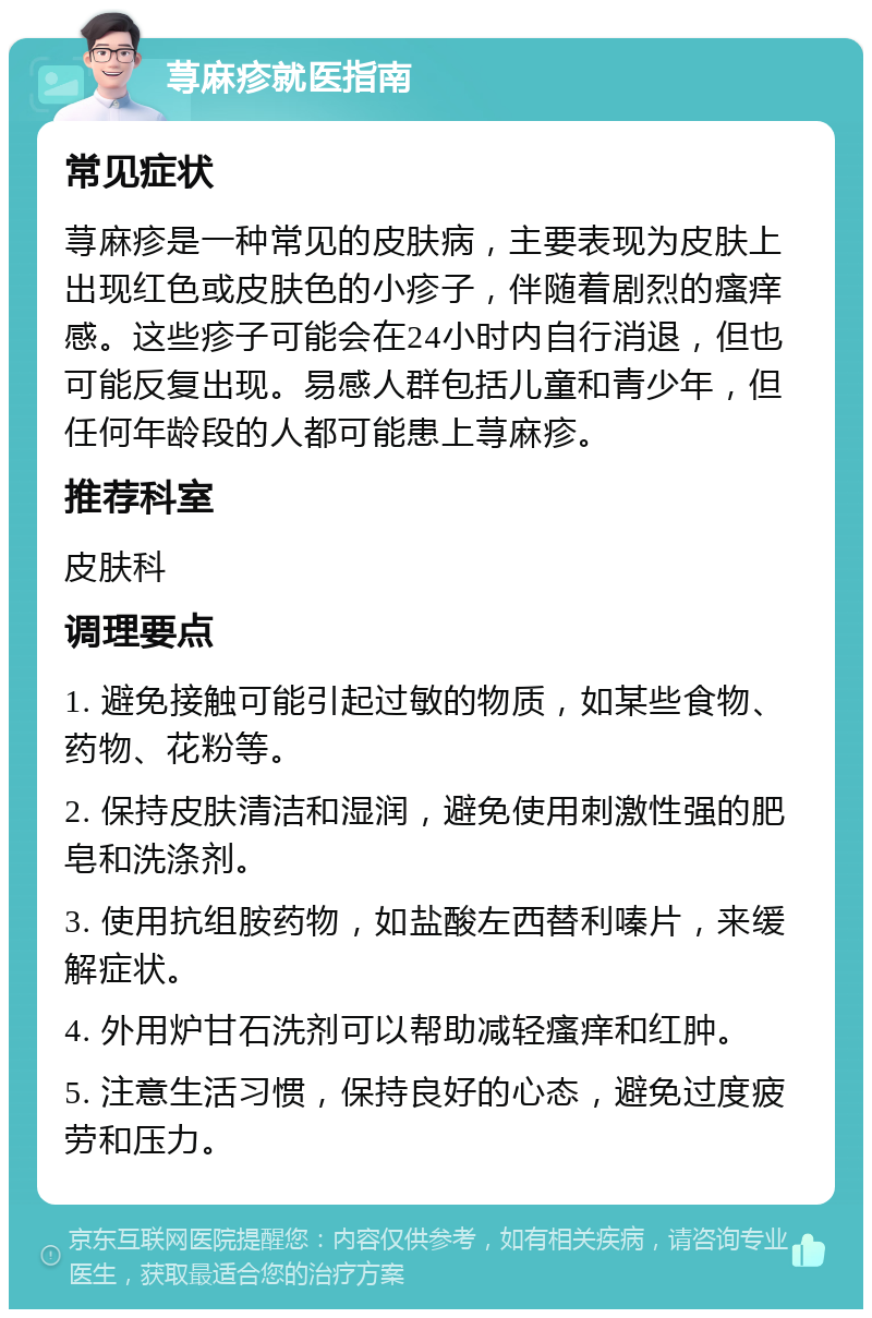 荨麻疹就医指南 常见症状 荨麻疹是一种常见的皮肤病，主要表现为皮肤上出现红色或皮肤色的小疹子，伴随着剧烈的瘙痒感。这些疹子可能会在24小时内自行消退，但也可能反复出现。易感人群包括儿童和青少年，但任何年龄段的人都可能患上荨麻疹。 推荐科室 皮肤科 调理要点 1. 避免接触可能引起过敏的物质，如某些食物、药物、花粉等。 2. 保持皮肤清洁和湿润，避免使用刺激性强的肥皂和洗涤剂。 3. 使用抗组胺药物，如盐酸左西替利嗪片，来缓解症状。 4. 外用炉甘石洗剂可以帮助减轻瘙痒和红肿。 5. 注意生活习惯，保持良好的心态，避免过度疲劳和压力。