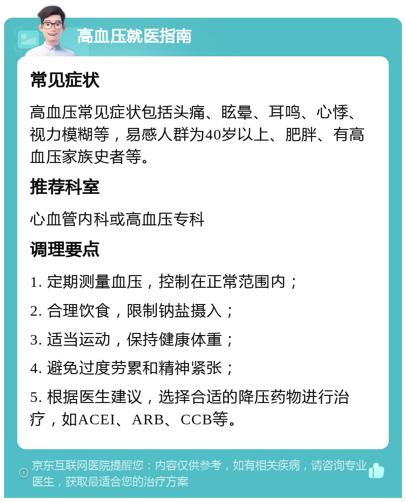 高血压就医指南 常见症状 高血压常见症状包括头痛、眩晕、耳鸣、心悸、视力模糊等，易感人群为40岁以上、肥胖、有高血压家族史者等。 推荐科室 心血管内科或高血压专科 调理要点 1. 定期测量血压，控制在正常范围内； 2. 合理饮食，限制钠盐摄入； 3. 适当运动，保持健康体重； 4. 避免过度劳累和精神紧张； 5. 根据医生建议，选择合适的降压药物进行治疗，如ACEI、ARB、CCB等。