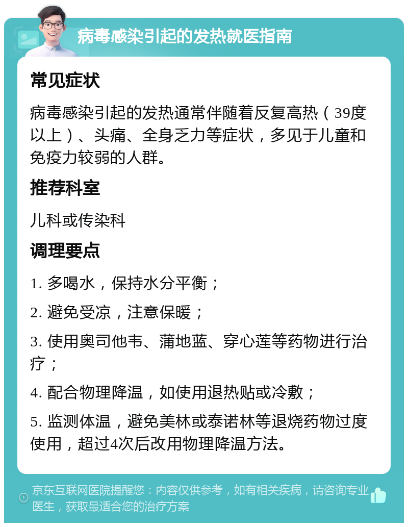 病毒感染引起的发热就医指南 常见症状 病毒感染引起的发热通常伴随着反复高热（39度以上）、头痛、全身乏力等症状，多见于儿童和免疫力较弱的人群。 推荐科室 儿科或传染科 调理要点 1. 多喝水，保持水分平衡； 2. 避免受凉，注意保暖； 3. 使用奥司他韦、蒲地蓝、穿心莲等药物进行治疗； 4. 配合物理降温，如使用退热贴或冷敷； 5. 监测体温，避免美林或泰诺林等退烧药物过度使用，超过4次后改用物理降温方法。