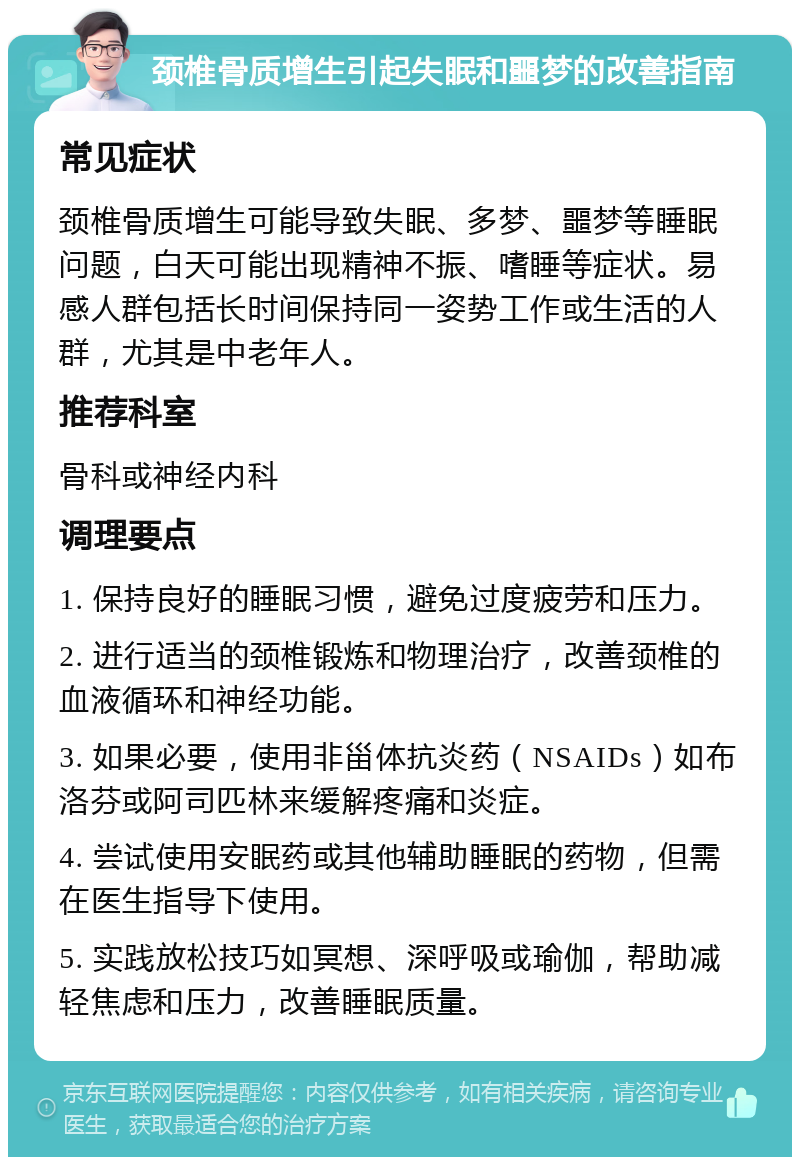 颈椎骨质增生引起失眠和噩梦的改善指南 常见症状 颈椎骨质增生可能导致失眠、多梦、噩梦等睡眠问题，白天可能出现精神不振、嗜睡等症状。易感人群包括长时间保持同一姿势工作或生活的人群，尤其是中老年人。 推荐科室 骨科或神经内科 调理要点 1. 保持良好的睡眠习惯，避免过度疲劳和压力。 2. 进行适当的颈椎锻炼和物理治疗，改善颈椎的血液循环和神经功能。 3. 如果必要，使用非甾体抗炎药（NSAIDs）如布洛芬或阿司匹林来缓解疼痛和炎症。 4. 尝试使用安眠药或其他辅助睡眠的药物，但需在医生指导下使用。 5. 实践放松技巧如冥想、深呼吸或瑜伽，帮助减轻焦虑和压力，改善睡眠质量。