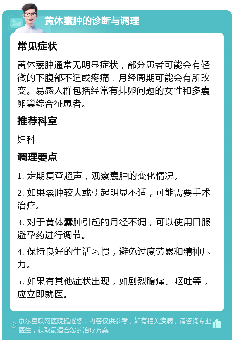 黄体囊肿的诊断与调理 常见症状 黄体囊肿通常无明显症状，部分患者可能会有轻微的下腹部不适或疼痛，月经周期可能会有所改变。易感人群包括经常有排卵问题的女性和多囊卵巢综合征患者。 推荐科室 妇科 调理要点 1. 定期复查超声，观察囊肿的变化情况。 2. 如果囊肿较大或引起明显不适，可能需要手术治疗。 3. 对于黄体囊肿引起的月经不调，可以使用口服避孕药进行调节。 4. 保持良好的生活习惯，避免过度劳累和精神压力。 5. 如果有其他症状出现，如剧烈腹痛、呕吐等，应立即就医。