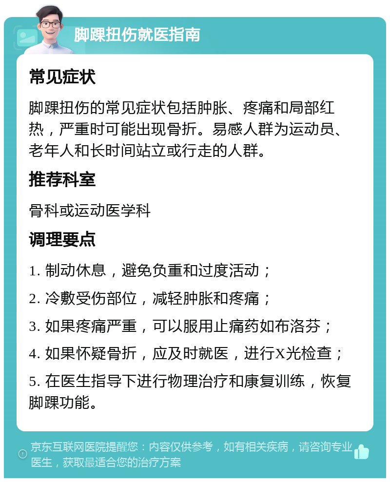 脚踝扭伤就医指南 常见症状 脚踝扭伤的常见症状包括肿胀、疼痛和局部红热，严重时可能出现骨折。易感人群为运动员、老年人和长时间站立或行走的人群。 推荐科室 骨科或运动医学科 调理要点 1. 制动休息，避免负重和过度活动； 2. 冷敷受伤部位，减轻肿胀和疼痛； 3. 如果疼痛严重，可以服用止痛药如布洛芬； 4. 如果怀疑骨折，应及时就医，进行X光检查； 5. 在医生指导下进行物理治疗和康复训练，恢复脚踝功能。