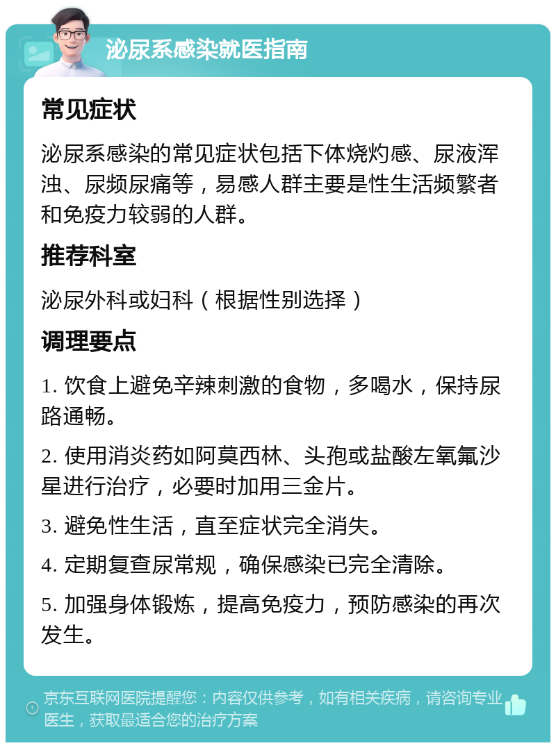 泌尿系感染就医指南 常见症状 泌尿系感染的常见症状包括下体烧灼感、尿液浑浊、尿频尿痛等，易感人群主要是性生活频繁者和免疫力较弱的人群。 推荐科室 泌尿外科或妇科（根据性别选择） 调理要点 1. 饮食上避免辛辣刺激的食物，多喝水，保持尿路通畅。 2. 使用消炎药如阿莫西林、头孢或盐酸左氧氟沙星进行治疗，必要时加用三金片。 3. 避免性生活，直至症状完全消失。 4. 定期复查尿常规，确保感染已完全清除。 5. 加强身体锻炼，提高免疫力，预防感染的再次发生。