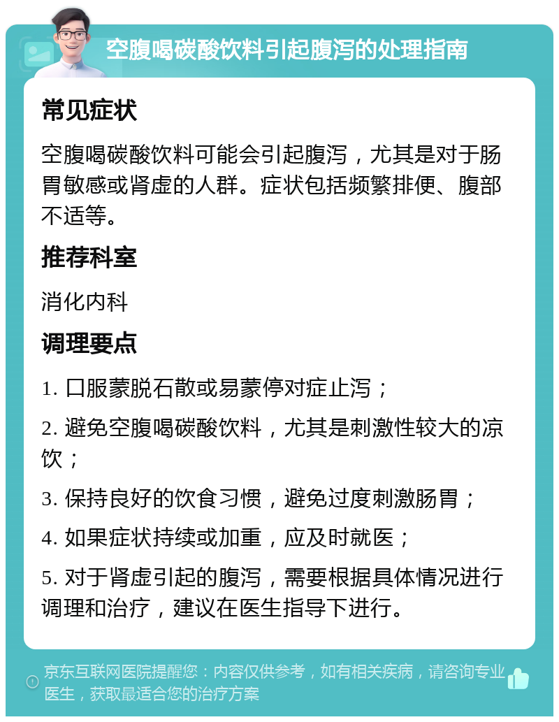 空腹喝碳酸饮料引起腹泻的处理指南 常见症状 空腹喝碳酸饮料可能会引起腹泻，尤其是对于肠胃敏感或肾虚的人群。症状包括频繁排便、腹部不适等。 推荐科室 消化内科 调理要点 1. 口服蒙脱石散或易蒙停对症止泻； 2. 避免空腹喝碳酸饮料，尤其是刺激性较大的凉饮； 3. 保持良好的饮食习惯，避免过度刺激肠胃； 4. 如果症状持续或加重，应及时就医； 5. 对于肾虚引起的腹泻，需要根据具体情况进行调理和治疗，建议在医生指导下进行。