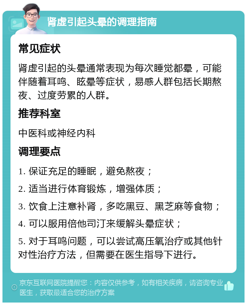 肾虚引起头晕的调理指南 常见症状 肾虚引起的头晕通常表现为每次睡觉都晕，可能伴随着耳鸣、眩晕等症状，易感人群包括长期熬夜、过度劳累的人群。 推荐科室 中医科或神经内科 调理要点 1. 保证充足的睡眠，避免熬夜； 2. 适当进行体育锻炼，增强体质； 3. 饮食上注意补肾，多吃黑豆、黑芝麻等食物； 4. 可以服用倍他司汀来缓解头晕症状； 5. 对于耳鸣问题，可以尝试高压氧治疗或其他针对性治疗方法，但需要在医生指导下进行。