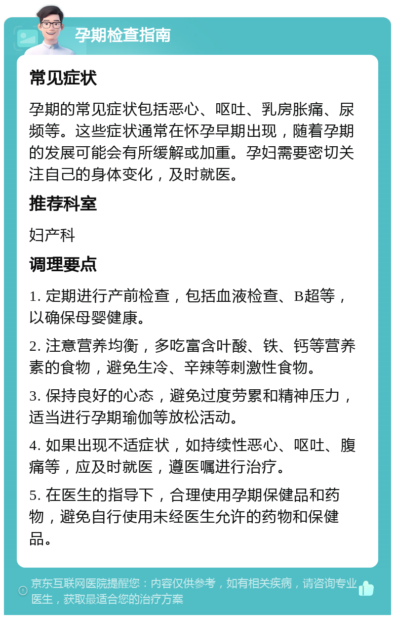 孕期检查指南 常见症状 孕期的常见症状包括恶心、呕吐、乳房胀痛、尿频等。这些症状通常在怀孕早期出现，随着孕期的发展可能会有所缓解或加重。孕妇需要密切关注自己的身体变化，及时就医。 推荐科室 妇产科 调理要点 1. 定期进行产前检查，包括血液检查、B超等，以确保母婴健康。 2. 注意营养均衡，多吃富含叶酸、铁、钙等营养素的食物，避免生冷、辛辣等刺激性食物。 3. 保持良好的心态，避免过度劳累和精神压力，适当进行孕期瑜伽等放松活动。 4. 如果出现不适症状，如持续性恶心、呕吐、腹痛等，应及时就医，遵医嘱进行治疗。 5. 在医生的指导下，合理使用孕期保健品和药物，避免自行使用未经医生允许的药物和保健品。