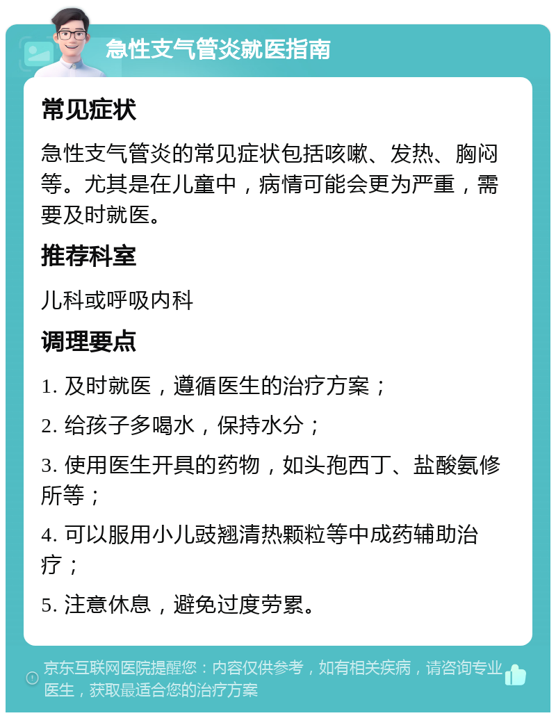 急性支气管炎就医指南 常见症状 急性支气管炎的常见症状包括咳嗽、发热、胸闷等。尤其是在儿童中，病情可能会更为严重，需要及时就医。 推荐科室 儿科或呼吸内科 调理要点 1. 及时就医，遵循医生的治疗方案； 2. 给孩子多喝水，保持水分； 3. 使用医生开具的药物，如头孢西丁、盐酸氨修所等； 4. 可以服用小儿豉翘清热颗粒等中成药辅助治疗； 5. 注意休息，避免过度劳累。