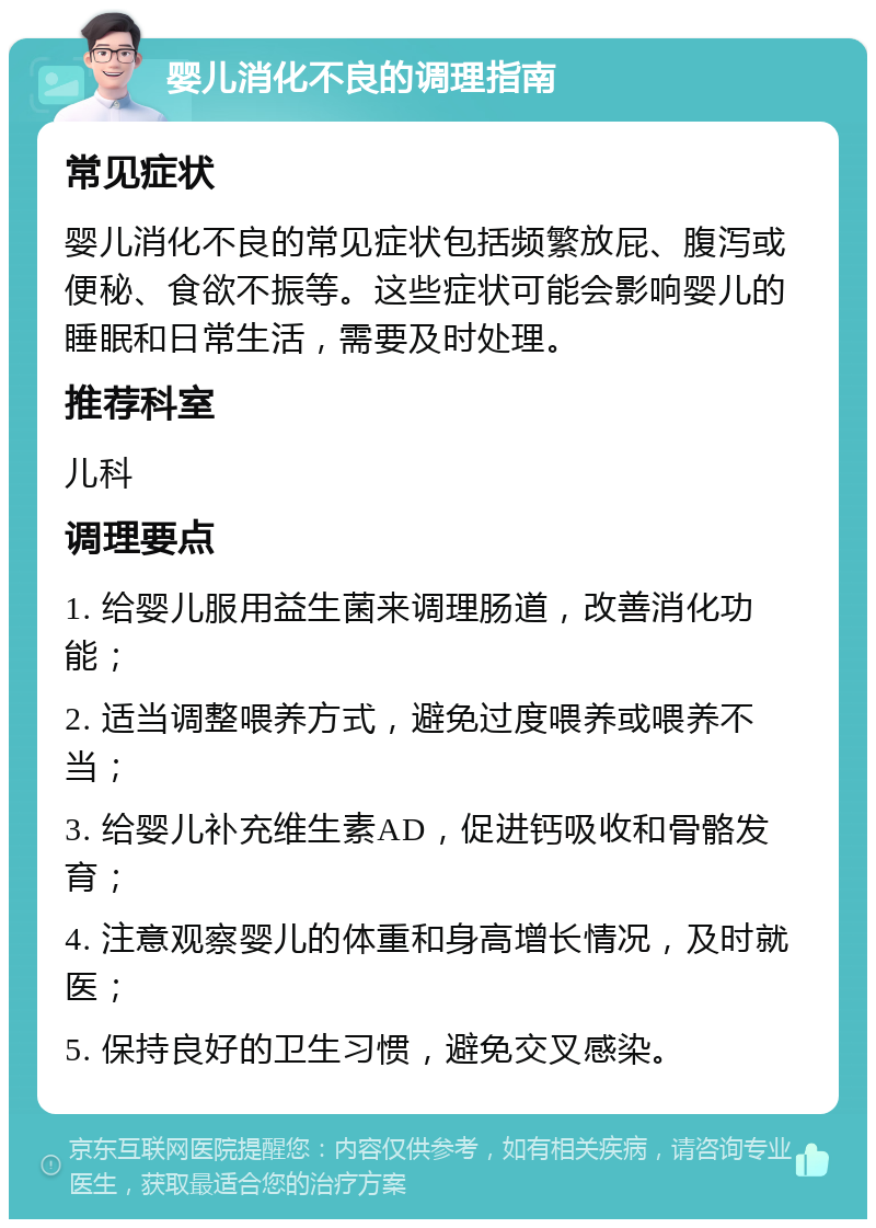 婴儿消化不良的调理指南 常见症状 婴儿消化不良的常见症状包括频繁放屁、腹泻或便秘、食欲不振等。这些症状可能会影响婴儿的睡眠和日常生活，需要及时处理。 推荐科室 儿科 调理要点 1. 给婴儿服用益生菌来调理肠道，改善消化功能； 2. 适当调整喂养方式，避免过度喂养或喂养不当； 3. 给婴儿补充维生素AD，促进钙吸收和骨骼发育； 4. 注意观察婴儿的体重和身高增长情况，及时就医； 5. 保持良好的卫生习惯，避免交叉感染。