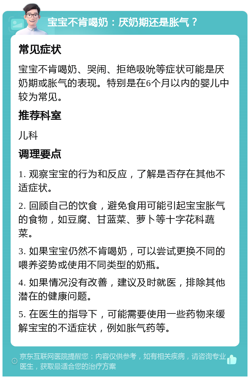 宝宝不肯喝奶：厌奶期还是胀气？ 常见症状 宝宝不肯喝奶、哭闹、拒绝吸吮等症状可能是厌奶期或胀气的表现。特别是在6个月以内的婴儿中较为常见。 推荐科室 儿科 调理要点 1. 观察宝宝的行为和反应，了解是否存在其他不适症状。 2. 回顾自己的饮食，避免食用可能引起宝宝胀气的食物，如豆腐、甘蓝菜、萝卜等十字花科蔬菜。 3. 如果宝宝仍然不肯喝奶，可以尝试更换不同的喂养姿势或使用不同类型的奶瓶。 4. 如果情况没有改善，建议及时就医，排除其他潜在的健康问题。 5. 在医生的指导下，可能需要使用一些药物来缓解宝宝的不适症状，例如胀气药等。