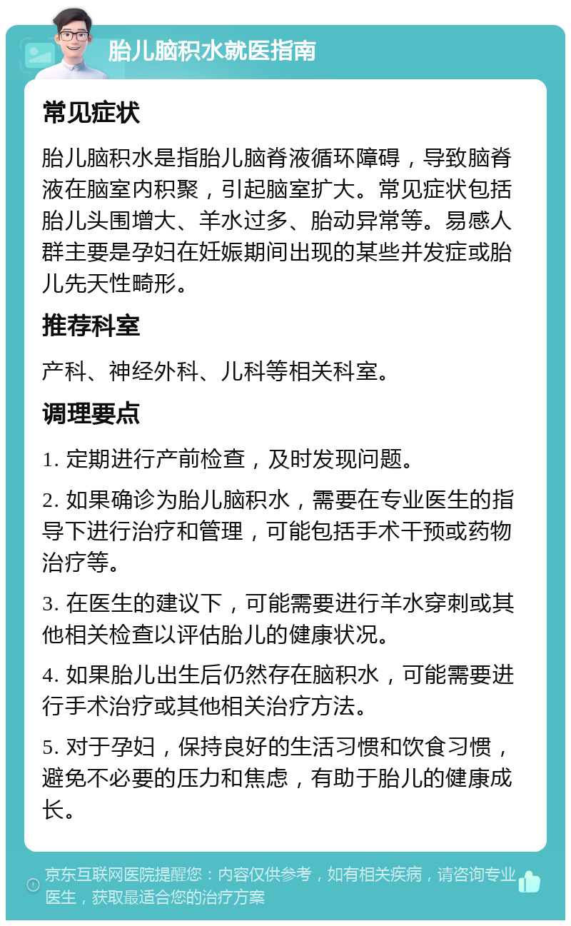 胎儿脑积水就医指南 常见症状 胎儿脑积水是指胎儿脑脊液循环障碍，导致脑脊液在脑室内积聚，引起脑室扩大。常见症状包括胎儿头围增大、羊水过多、胎动异常等。易感人群主要是孕妇在妊娠期间出现的某些并发症或胎儿先天性畸形。 推荐科室 产科、神经外科、儿科等相关科室。 调理要点 1. 定期进行产前检查，及时发现问题。 2. 如果确诊为胎儿脑积水，需要在专业医生的指导下进行治疗和管理，可能包括手术干预或药物治疗等。 3. 在医生的建议下，可能需要进行羊水穿刺或其他相关检查以评估胎儿的健康状况。 4. 如果胎儿出生后仍然存在脑积水，可能需要进行手术治疗或其他相关治疗方法。 5. 对于孕妇，保持良好的生活习惯和饮食习惯，避免不必要的压力和焦虑，有助于胎儿的健康成长。