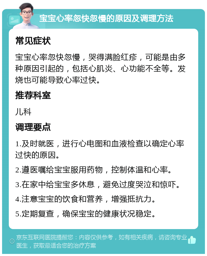 宝宝心率忽快忽慢的原因及调理方法 常见症状 宝宝心率忽快忽慢，哭得满脸红疹，可能是由多种原因引起的，包括心肌炎、心功能不全等。发烧也可能导致心率过快。 推荐科室 儿科 调理要点 1.及时就医，进行心电图和血液检查以确定心率过快的原因。 2.遵医嘱给宝宝服用药物，控制体温和心率。 3.在家中给宝宝多休息，避免过度哭泣和惊吓。 4.注意宝宝的饮食和营养，增强抵抗力。 5.定期复查，确保宝宝的健康状况稳定。