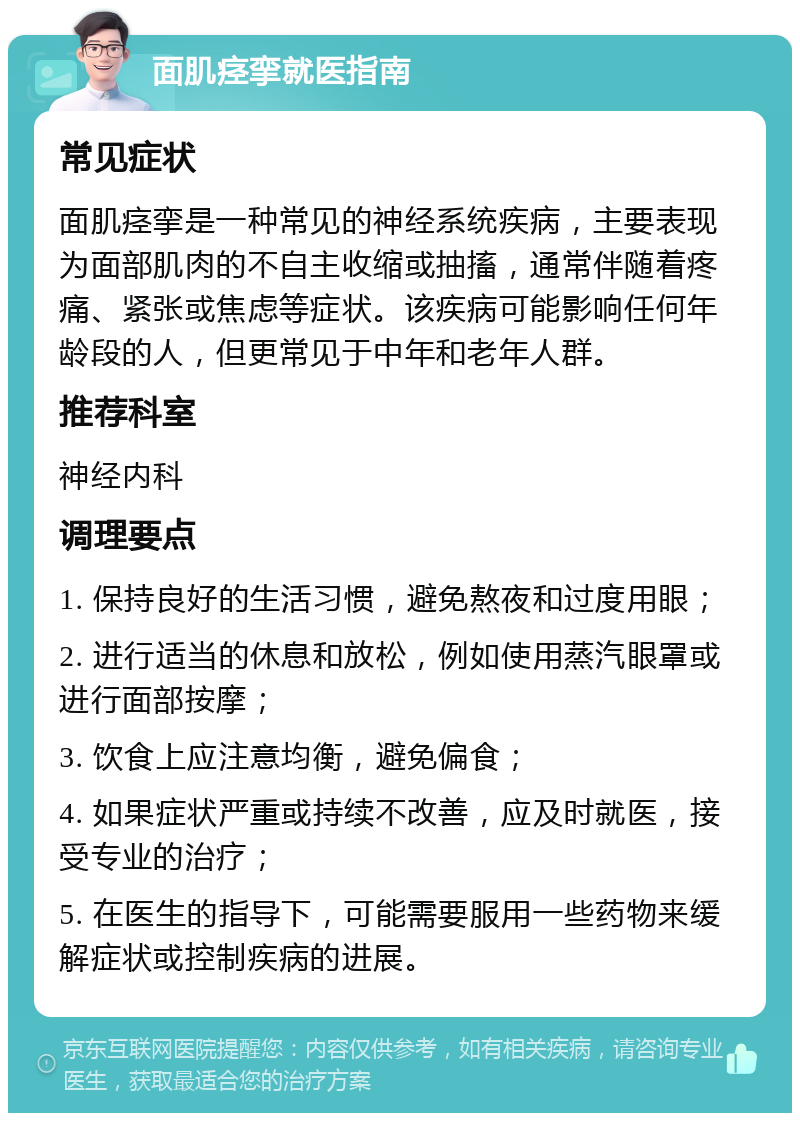 面肌痉挛就医指南 常见症状 面肌痉挛是一种常见的神经系统疾病，主要表现为面部肌肉的不自主收缩或抽搐，通常伴随着疼痛、紧张或焦虑等症状。该疾病可能影响任何年龄段的人，但更常见于中年和老年人群。 推荐科室 神经内科 调理要点 1. 保持良好的生活习惯，避免熬夜和过度用眼； 2. 进行适当的休息和放松，例如使用蒸汽眼罩或进行面部按摩； 3. 饮食上应注意均衡，避免偏食； 4. 如果症状严重或持续不改善，应及时就医，接受专业的治疗； 5. 在医生的指导下，可能需要服用一些药物来缓解症状或控制疾病的进展。