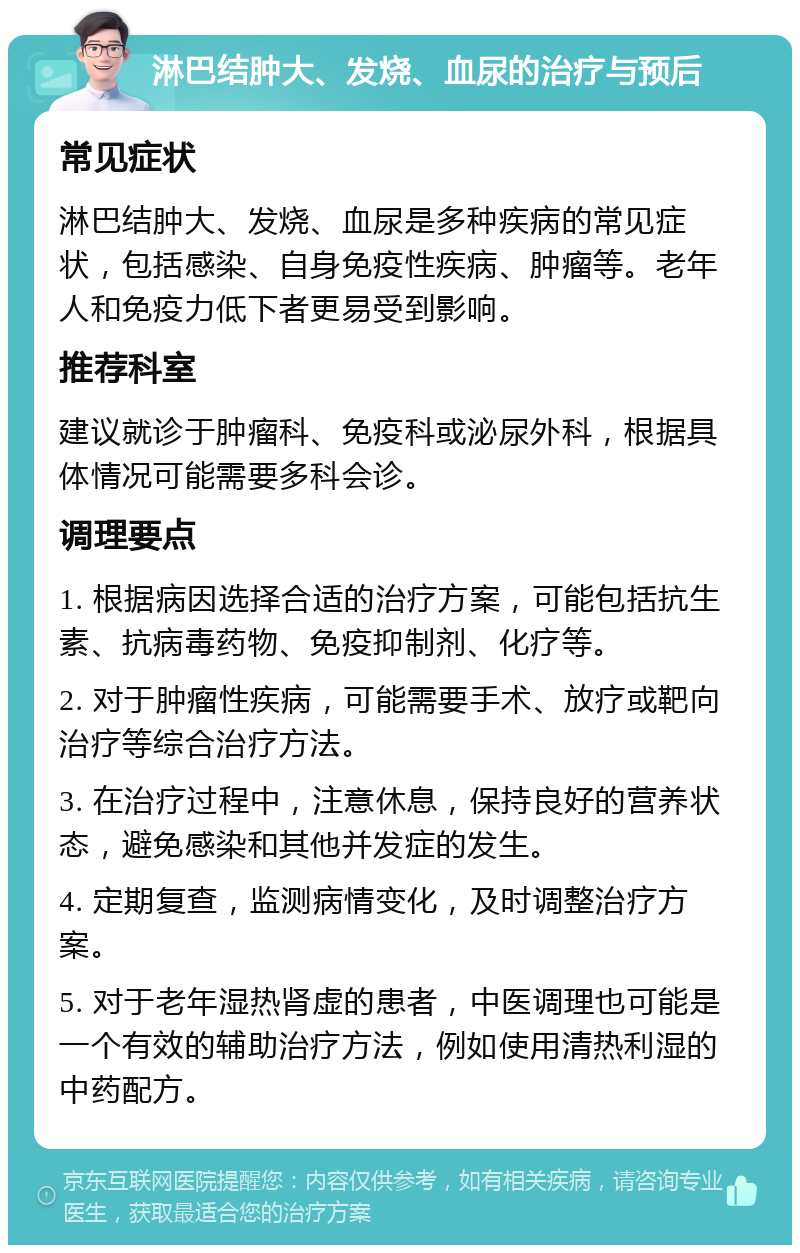 淋巴结肿大、发烧、血尿的治疗与预后 常见症状 淋巴结肿大、发烧、血尿是多种疾病的常见症状，包括感染、自身免疫性疾病、肿瘤等。老年人和免疫力低下者更易受到影响。 推荐科室 建议就诊于肿瘤科、免疫科或泌尿外科，根据具体情况可能需要多科会诊。 调理要点 1. 根据病因选择合适的治疗方案，可能包括抗生素、抗病毒药物、免疫抑制剂、化疗等。 2. 对于肿瘤性疾病，可能需要手术、放疗或靶向治疗等综合治疗方法。 3. 在治疗过程中，注意休息，保持良好的营养状态，避免感染和其他并发症的发生。 4. 定期复查，监测病情变化，及时调整治疗方案。 5. 对于老年湿热肾虚的患者，中医调理也可能是一个有效的辅助治疗方法，例如使用清热利湿的中药配方。