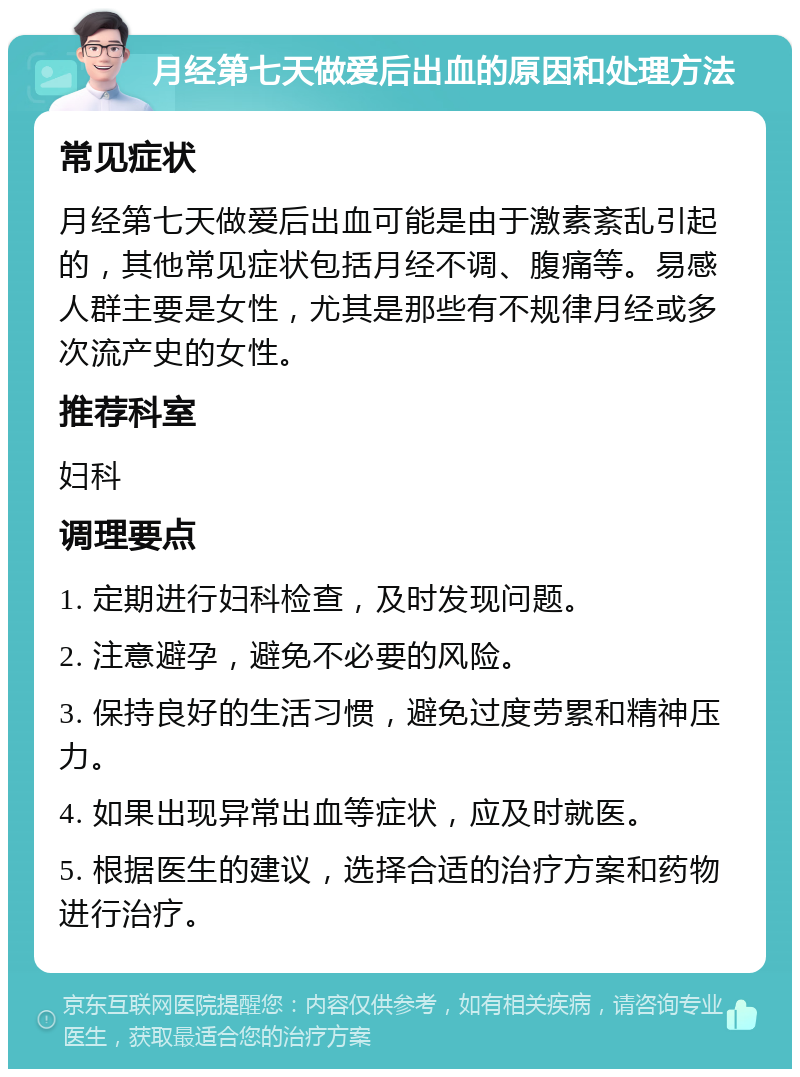 月经第七天做爱后出血的原因和处理方法 常见症状 月经第七天做爱后出血可能是由于激素紊乱引起的，其他常见症状包括月经不调、腹痛等。易感人群主要是女性，尤其是那些有不规律月经或多次流产史的女性。 推荐科室 妇科 调理要点 1. 定期进行妇科检查，及时发现问题。 2. 注意避孕，避免不必要的风险。 3. 保持良好的生活习惯，避免过度劳累和精神压力。 4. 如果出现异常出血等症状，应及时就医。 5. 根据医生的建议，选择合适的治疗方案和药物进行治疗。