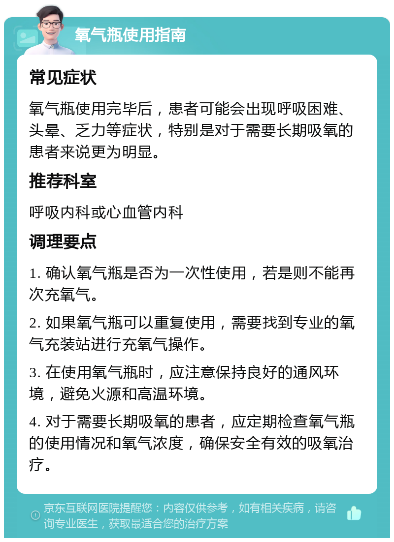 氧气瓶使用指南 常见症状 氧气瓶使用完毕后，患者可能会出现呼吸困难、头晕、乏力等症状，特别是对于需要长期吸氧的患者来说更为明显。 推荐科室 呼吸内科或心血管内科 调理要点 1. 确认氧气瓶是否为一次性使用，若是则不能再次充氧气。 2. 如果氧气瓶可以重复使用，需要找到专业的氧气充装站进行充氧气操作。 3. 在使用氧气瓶时，应注意保持良好的通风环境，避免火源和高温环境。 4. 对于需要长期吸氧的患者，应定期检查氧气瓶的使用情况和氧气浓度，确保安全有效的吸氧治疗。