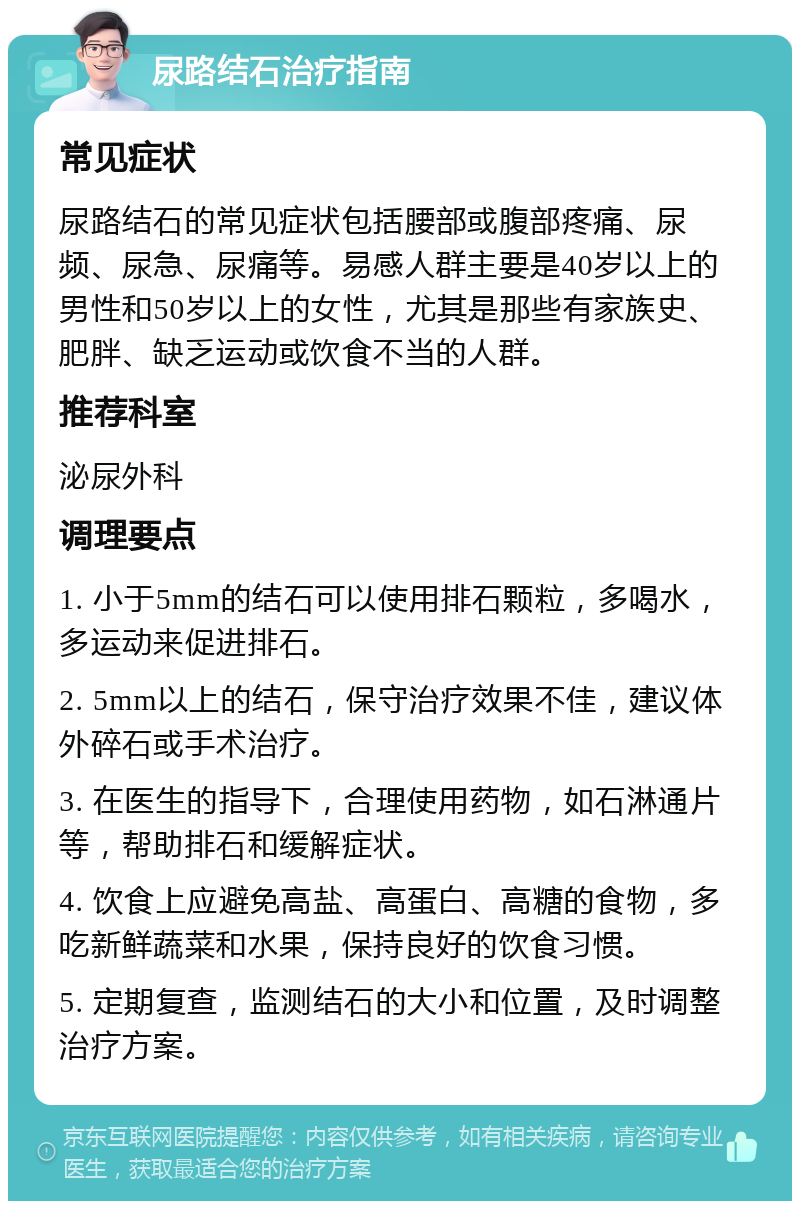 尿路结石治疗指南 常见症状 尿路结石的常见症状包括腰部或腹部疼痛、尿频、尿急、尿痛等。易感人群主要是40岁以上的男性和50岁以上的女性，尤其是那些有家族史、肥胖、缺乏运动或饮食不当的人群。 推荐科室 泌尿外科 调理要点 1. 小于5mm的结石可以使用排石颗粒，多喝水，多运动来促进排石。 2. 5mm以上的结石，保守治疗效果不佳，建议体外碎石或手术治疗。 3. 在医生的指导下，合理使用药物，如石淋通片等，帮助排石和缓解症状。 4. 饮食上应避免高盐、高蛋白、高糖的食物，多吃新鲜蔬菜和水果，保持良好的饮食习惯。 5. 定期复查，监测结石的大小和位置，及时调整治疗方案。