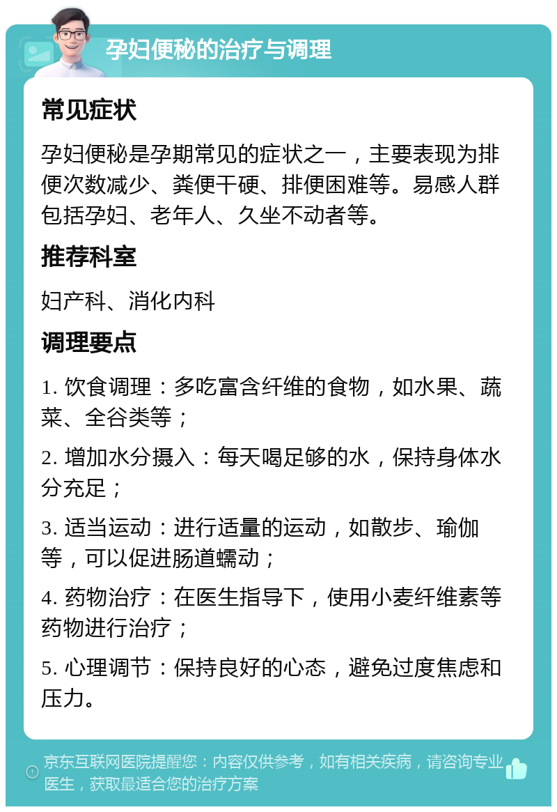 孕妇便秘的治疗与调理 常见症状 孕妇便秘是孕期常见的症状之一，主要表现为排便次数减少、粪便干硬、排便困难等。易感人群包括孕妇、老年人、久坐不动者等。 推荐科室 妇产科、消化内科 调理要点 1. 饮食调理：多吃富含纤维的食物，如水果、蔬菜、全谷类等； 2. 增加水分摄入：每天喝足够的水，保持身体水分充足； 3. 适当运动：进行适量的运动，如散步、瑜伽等，可以促进肠道蠕动； 4. 药物治疗：在医生指导下，使用小麦纤维素等药物进行治疗； 5. 心理调节：保持良好的心态，避免过度焦虑和压力。