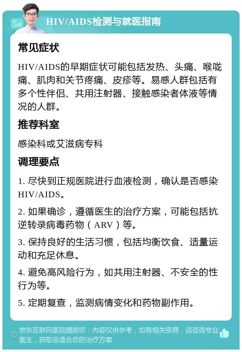 HIV/AIDS检测与就医指南 常见症状 HIV/AIDS的早期症状可能包括发热、头痛、喉咙痛、肌肉和关节疼痛、皮疹等。易感人群包括有多个性伴侣、共用注射器、接触感染者体液等情况的人群。 推荐科室 感染科或艾滋病专科 调理要点 1. 尽快到正规医院进行血液检测，确认是否感染HIV/AIDS。 2. 如果确诊，遵循医生的治疗方案，可能包括抗逆转录病毒药物（ARV）等。 3. 保持良好的生活习惯，包括均衡饮食、适量运动和充足休息。 4. 避免高风险行为，如共用注射器、不安全的性行为等。 5. 定期复查，监测病情变化和药物副作用。