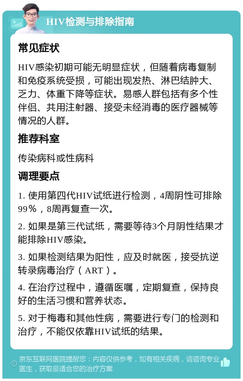 HIV检测与排除指南 常见症状 HIV感染初期可能无明显症状，但随着病毒复制和免疫系统受损，可能出现发热、淋巴结肿大、乏力、体重下降等症状。易感人群包括有多个性伴侣、共用注射器、接受未经消毒的医疗器械等情况的人群。 推荐科室 传染病科或性病科 调理要点 1. 使用第四代HIV试纸进行检测，4周阴性可排除99％，8周再复查一次。 2. 如果是第三代试纸，需要等待3个月阴性结果才能排除HIV感染。 3. 如果检测结果为阳性，应及时就医，接受抗逆转录病毒治疗（ART）。 4. 在治疗过程中，遵循医嘱，定期复查，保持良好的生活习惯和营养状态。 5. 对于梅毒和其他性病，需要进行专门的检测和治疗，不能仅依靠HIV试纸的结果。