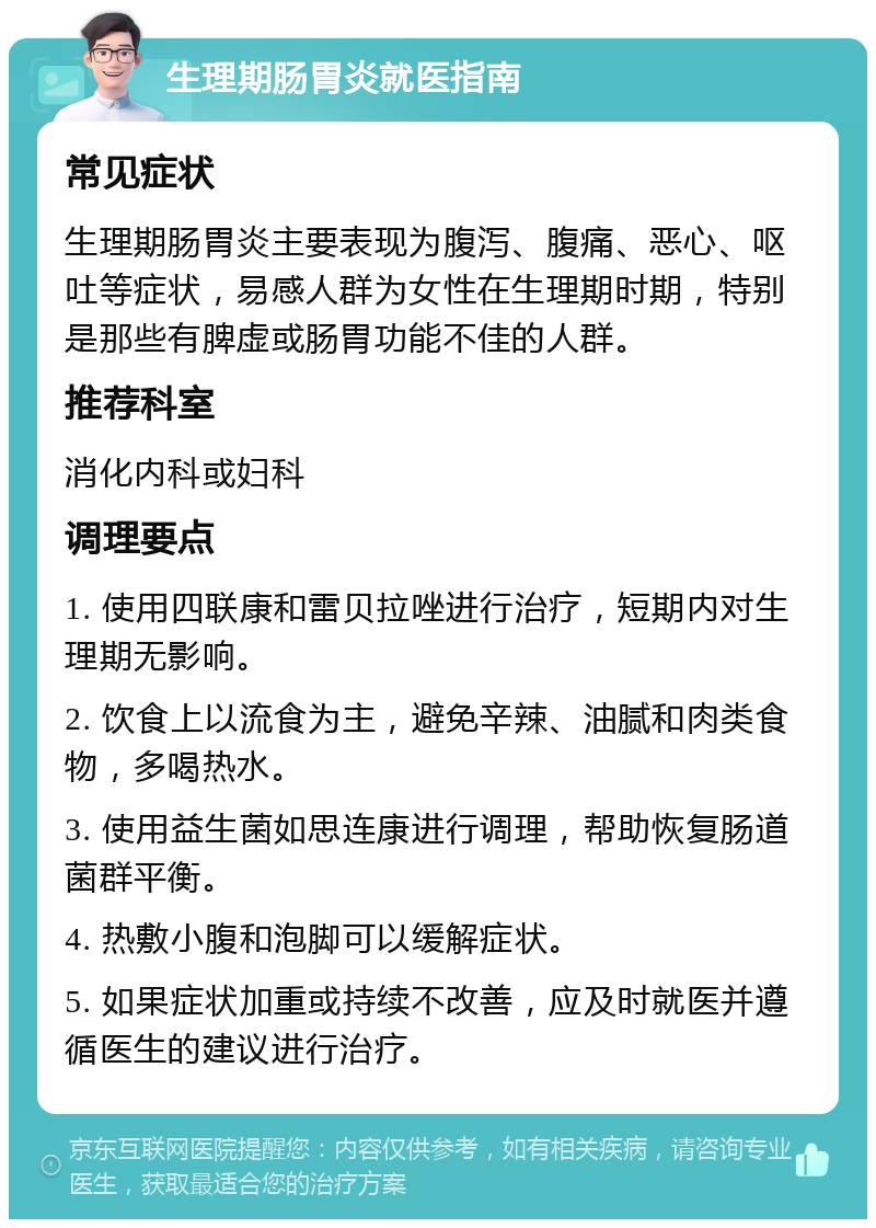 生理期肠胃炎就医指南 常见症状 生理期肠胃炎主要表现为腹泻、腹痛、恶心、呕吐等症状，易感人群为女性在生理期时期，特别是那些有脾虚或肠胃功能不佳的人群。 推荐科室 消化内科或妇科 调理要点 1. 使用四联康和雷贝拉唑进行治疗，短期内对生理期无影响。 2. 饮食上以流食为主，避免辛辣、油腻和肉类食物，多喝热水。 3. 使用益生菌如思连康进行调理，帮助恢复肠道菌群平衡。 4. 热敷小腹和泡脚可以缓解症状。 5. 如果症状加重或持续不改善，应及时就医并遵循医生的建议进行治疗。