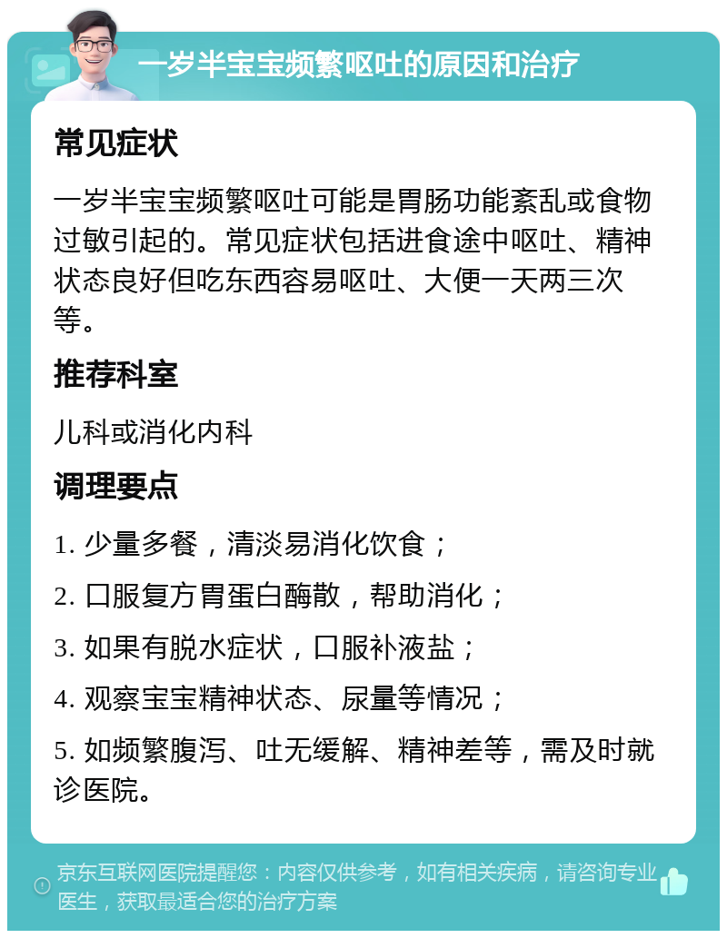 一岁半宝宝频繁呕吐的原因和治疗 常见症状 一岁半宝宝频繁呕吐可能是胃肠功能紊乱或食物过敏引起的。常见症状包括进食途中呕吐、精神状态良好但吃东西容易呕吐、大便一天两三次等。 推荐科室 儿科或消化内科 调理要点 1. 少量多餐，清淡易消化饮食； 2. 口服复方胃蛋白酶散，帮助消化； 3. 如果有脱水症状，口服补液盐； 4. 观察宝宝精神状态、尿量等情况； 5. 如频繁腹泻、吐无缓解、精神差等，需及时就诊医院。