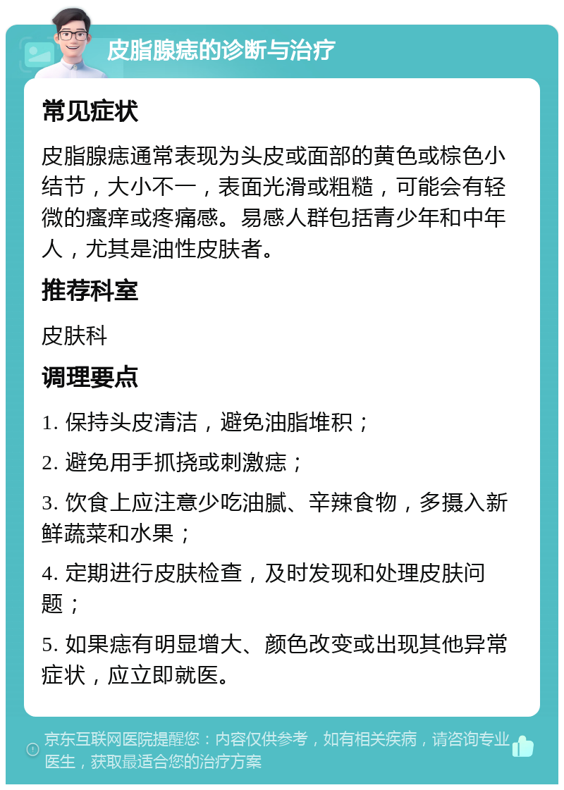 皮脂腺痣的诊断与治疗 常见症状 皮脂腺痣通常表现为头皮或面部的黄色或棕色小结节，大小不一，表面光滑或粗糙，可能会有轻微的瘙痒或疼痛感。易感人群包括青少年和中年人，尤其是油性皮肤者。 推荐科室 皮肤科 调理要点 1. 保持头皮清洁，避免油脂堆积； 2. 避免用手抓挠或刺激痣； 3. 饮食上应注意少吃油腻、辛辣食物，多摄入新鲜蔬菜和水果； 4. 定期进行皮肤检查，及时发现和处理皮肤问题； 5. 如果痣有明显增大、颜色改变或出现其他异常症状，应立即就医。